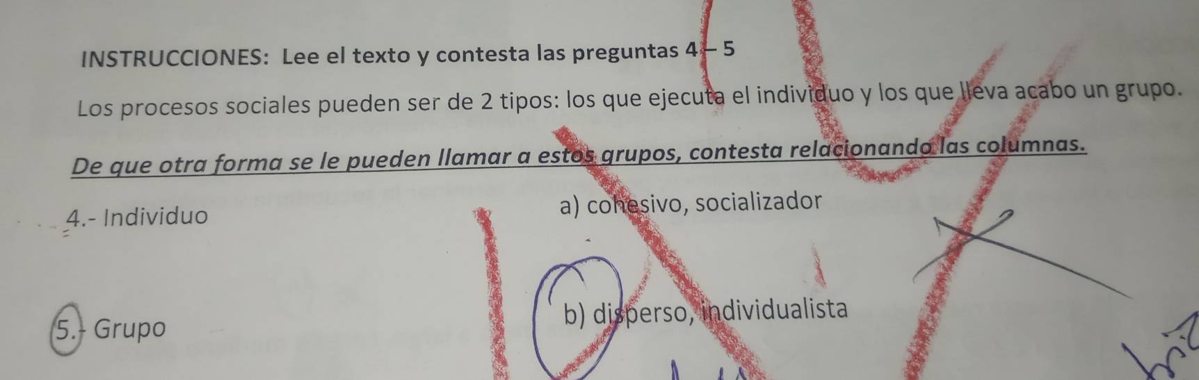 INSTRUCCIONES: Lee el texto y contesta las preguntas 4 - 5
Los procesos sociales pueden ser de 2 tipos: los que ejecuta el individuo y los que lleva acabo un grupo.
De que otra forma se le pueden llamar a estos grupos, contesta relacionando las columnas.
4.- Individuo a) cohesivo, socializador
5.- Grupo b) disperso, individualista