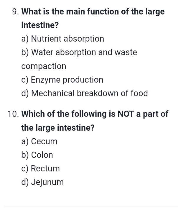 What is the main function of the large
intestine?
a) Nutrient absorption
b) Water absorption and waste
compaction
c) Enzyme production
d) Mechanical breakdown of food
10. Which of the following is NOT a part of
the large intestine?
a) Cecum
b) Colon
c) Rectum
d) Jejunum