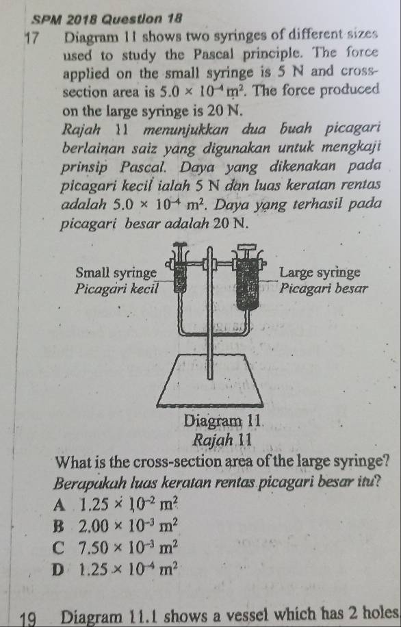 SPM 2018 Question 18
17 Diagram 11 shows two syringes of different sizes
used to study the Pascal principle. The force
applied on the small syringe is 5 N and cross
section area is 5.0* 10^(-4)m^2. The force produced
on the large syringe is 20 N.
Rajah 11 menunjukkan dua buah picagari
berlainan saiz yang digunakan untuk mengkaji
prinsip Pascal. Daya yang dikenakan pada
picagari kecil ialah 5 N dan luas keratan rentas
adalah 5.0* 10^(-4)m^2. Daya yang terhasil pada
picagari besar adalah 20 N.
Rajah 11
What is the cross-section area of the large syringe?
Berapakah luas keratan rentas picagari besar itu?
A 1.25* 10^(-2)m^2
B 2.00* 10^(-3)m^2
C 7.50* 10^(-3)m^2
D 1.25* 10^(-4)m^2
19 Diagram 11.1 shows a vessel which has 2 holes.