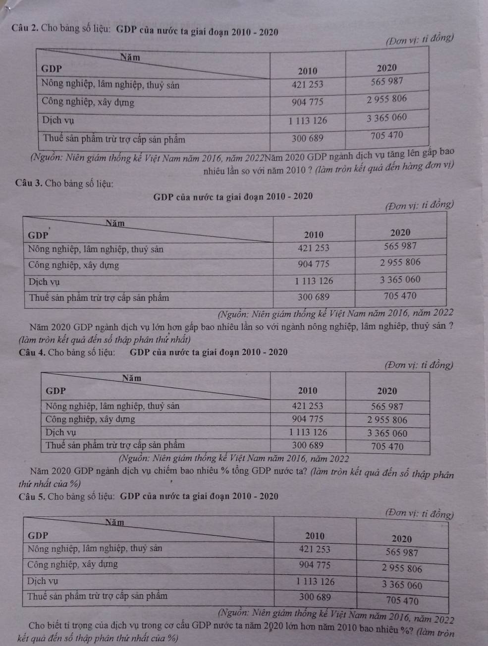 Cho bảng số liệu: GDP của nước ta giai đoạn 2010 - 2020 
vị: tỉ đồng) 
(Nguồn: Niên giám thống kế Việt Nam năm 2016, năm 2022Năm 2020 GDP ngàn 
nhiêu lần so với năm 2010 ? (làm tròn kết quả đến hàng đơn vị) 
Câu 3. Cho bảng số liệu: 
GDP của nước ta giai đoạn 2010 - 2020 
(Đơn vị: tỉ đồng) 
(Nguồn: 
Năm 2020 GDP ngành dịch vụ lớn hơn gấp bao nhiêu lần so với ngành nông nghiệp, lâm nghiệp, thuỷ sản ? 
(làm tròn kết quả đến số thập phân thứ nhất) 
Câu 4. Cho bảng số liệu: GDP của nước ta giai đoạn 2010 - 2020
016, năm 2022 
Năm 2020 GDP ngành dịch vụ chiếm bao nhiêu % tổng GDP nước ta? (làm tròn kết quả đến số thập phân 
thứ nhất của %) 
Câu 5. Cho bảng số liệu: GDP của nước ta giai đoạn 2010 - 2020 
Việt Nam năm 2016, năm 2022 
Cho biết tỉ trọng của dịch vụ trong cơ cấu GDP nước ta năm 2020 lớn hơn năm 2010 bao nhiêu %? (làm tròn 
kết quả đến số thập phân thứ nhất của %)