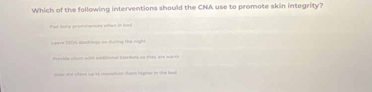 Which of the following interventions should the CNA use to promote skin integrity?
Pad bony prominences when in bed
Leave TEDS stockings on during the nigh!
Provide client with additional blankets so they are warm
Slide the client up to reposition them higher in the bed