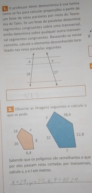 professor Almir demonstrou à sua turma 
como se faz para calcular proporções a partir de 
um feixe de retas paralelas por meio do Teore- 
ma de Tales. Se um feixe de paralelas determina 
segmentos congruentes sobre uma transversal, 
então determina sobre qualquer outra transver- 
sal segmentos congruentes. Baseando-se nesse B 
conceito, calcule o elemento desconhecido loca- 
lizado nas retas paralelas seguintes. 
2. Observe as imagens seguintes e calcule o 
que se pede. 
Sabendo que os polígonos são semelhantes e que 
por eles passam retas cortadas por transversais, 
calcule x, y e t em metros. 
_