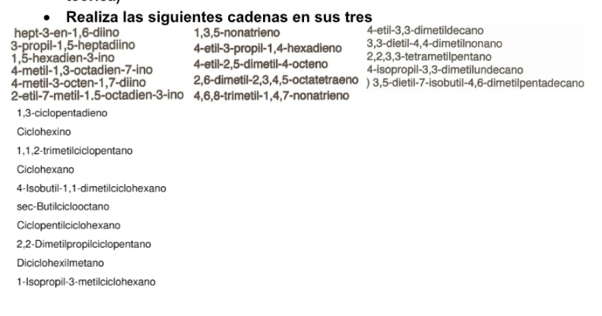 Realiza las siguientes cadenas en sus tres 
hept -3 -en -1, 6 -diino 1, 3, 5 -nonatrieno 4 -etil -3, 3 -dimetildecano
3, 3 -dietil -4, 4 -dimetilnonano 
3-propil -1, 5 -heptadiino 4 -etil -3 -propil -1, 4 -hexadieno 2, 2, 3, 3 -tetrametilpentano
1, 5 -hexadien -3 -ino 
4-metil -1, 3 -octadien- 7 -ino 4 -etil -2, 5 -dimetil -4 -octeno 4 -isopropil -3, 3 -dimetilundecano 
4-metil -3 -octen -1, 7 -diino 2, 6 -dimetil -2, 3, 4, 5 -octatetraeno ) 3, 5 -dietil -7 -isobutil -4, 6 -dimetilpentadecano 
2-etil -7 -metil -1.5 -octadien -3 -ino 4, 6, 8 -trimetil -1, 4, 7 -nonatrieno
1, 3 -ciclopentadieno 
Ciclohexino
1, 1, 2 -trimetilciclopentano 
Ciclohexano 
4-Isobutil -1, 1 -dimetilciclohexano 
sec-Butilciclooctano 
Ciclopentilciclohexano
2, 2 -Dimetilpropilciclopentano 
Diciclohexilmetano 
1-Isopropil -3 -metilciclohexand