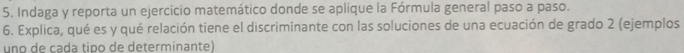 Indaga y reporta un ejercicio matemático donde se aplique la Fórmula general paso a paso. 
6. Explica, qué es y qué relación tiene el discriminante con las soluciones de una ecuación de grado 2 (ejemplos 
uno de cada tipo de determinante)