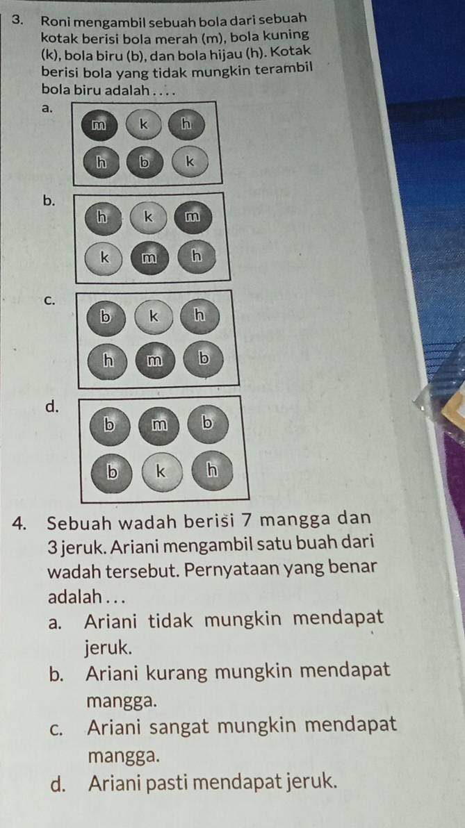 Roni mengambil sebuah bola dari sebuah
kotak berisi bola merah (m), bola kuning
(k), bola biru (b), dan bola hijau (h). Kotak
berisi bola yang tidak mungkin terambil
bola biru adalah . . . .
a.
b.
C.
d.
4. Sebuah wadah berisi 7 mangga dan
3 jeruk. Ariani mengambil satu buah dari
wadah tersebut. Pernyataan yang benar
adalah . . .
a. Ariani tidak mungkin mendapat
jeruk.
b. Ariani kurang mungkin mendapat
mangga.
c. Ariani sangat mungkin mendapat
mangga.
d. Ariani pasti mendapat jeruk.