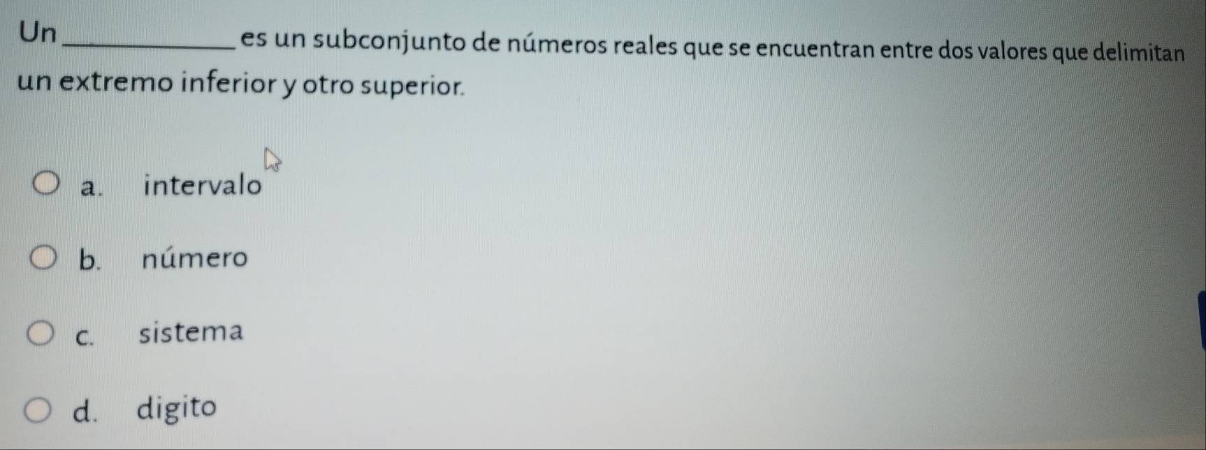 Un_
es un subconjunto de números reales que se encuentran entre dos valores que delimitan
un extremo inferior y otro superior.
a. intervalo
b. número
c. sistema
d. digito