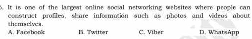 It is one of the largest online social networking websites where people can
construct profiles, share information such as photos and videos about
themselves.
A. Facebook B. Twitter C. Viber D. WhatsApp