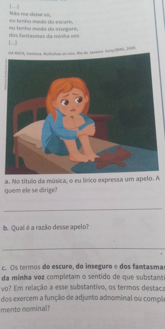 [. . .] 
Não me deixe só, 
eu tenho medo do escuro, 
eu tenho medo do inseguro, 
dos fantasmas da minha voz. 
[...] 
MG, 2009. 
a. No título da música, o eu lA 
quem ele se dirige? 
_ 
b. Qual é a razão desse apelo? 
_ 
c. Os termos do escuro, do inseguro e dos fantasmas 
da minha voz completam o sentido de que substanti 
vo? Em relação a esse substantivo, os termos destaca 
dos exercem a função de adjunto adnominal ou comple 
mento nominal?