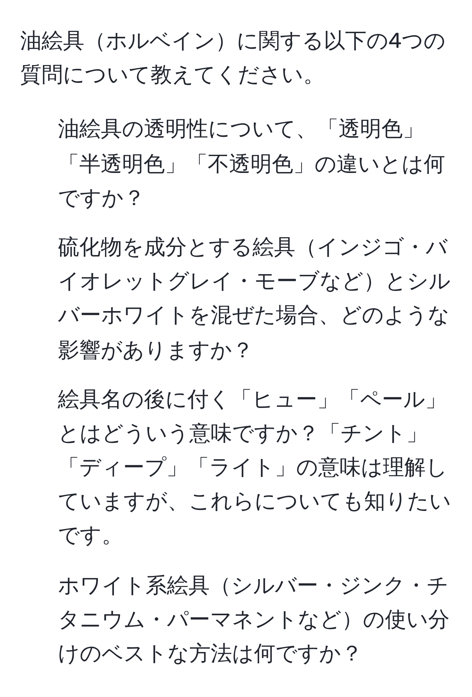 油絵具ホルベインに関する以下の4つの質問について教えてください。  
1. 油絵具の透明性について、「透明色」「半透明色」「不透明色」の違いとは何ですか？  
2. 硫化物を成分とする絵具インジゴ・バイオレットグレイ・モーブなどとシルバーホワイトを混ぜた場合、どのような影響がありますか？  
3. 絵具名の後に付く「ヒュー」「ペール」とはどういう意味ですか？「チント」「ディープ」「ライト」の意味は理解していますが、これらについても知りたいです。  
4. ホワイト系絵具シルバー・ジンク・チタニウム・パーマネントなどの使い分けのベストな方法は何ですか？