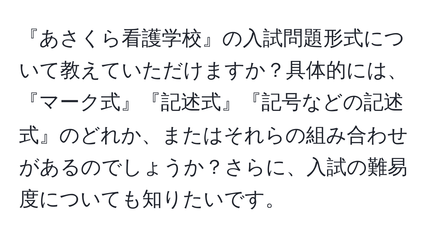 『あさくら看護学校』の入試問題形式について教えていただけますか？具体的には、『マーク式』『記述式』『記号などの記述式』のどれか、またはそれらの組み合わせがあるのでしょうか？さらに、入試の難易度についても知りたいです。