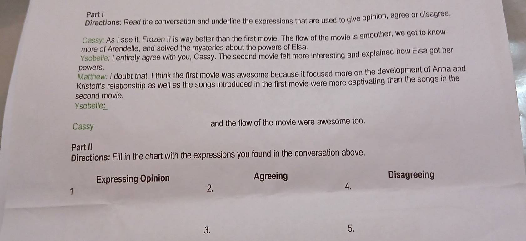 Part ! 
Directions: Read the conversation and underline the expressions that are used to give opinion, agree or disagree. 
Cassy: As I see it, Frozen II is way better than the first movie. The flow of the movie is smoother, we get to know 
more of Arendelle, and solved the mysteries about the powers of Elsa. 
Ysobelle: I entirely agree with you, Cassy. The second movie felt more interesting and explained how Elsa got her 
powers. 
Matthew: I doubt that, I think the first movie was awesome because it focused more on the development of Anna and 
Kristoff's relationship as well as the songs introduced in the first movie were more captivating than the songs in the 
second movie. 
Ysobelle_ 
Cassy and the flow of the movie were awesome too. 
Part II 
Directions: Fill in the chart with the expressions you found in the conversation above. 
Expressing Opinion Agreeing 
Disagreeing 
1 
2. 
4. 
3. 
5.