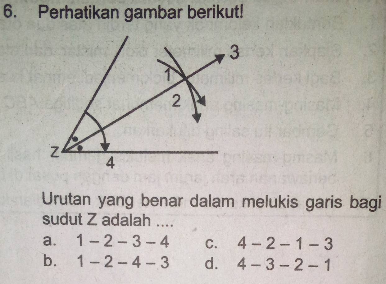 Perhatikan gambar berikut!
Urutan yang benar dalam melukis garis bagi
sudut Z adalah ....
a. 1-2-3-4 C. 4-2-1-3
b. 1-2-4-3 d. 4-3-2-1