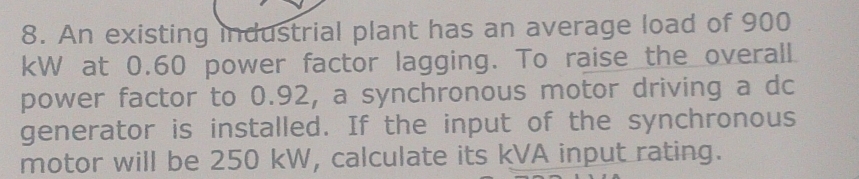 An existing industrial plant has an average load of 900
kW at 0.60 power factor lagging. To raise the overall 
power factor to 0.92, a synchronous motor driving a dc 
generator is installed. If the input of the synchronous 
motor will be 250 kW, calculate its kVA input rating.