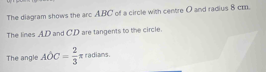 The diagram shows the arc ABC of a circle with centre O and radius 8 cm. 
The lines AD and CD are tangents to the circle. 
The angle Ahat OC= 2/3 π radians.