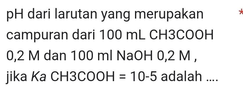 pH dari larutan yang merupakan 
* 
campuran dari 100 mL CH3COOH
0,2 M dan 100 ml NaOH 0,2 M , 
jika Ka CH3 COOH=10-5 adalah ....