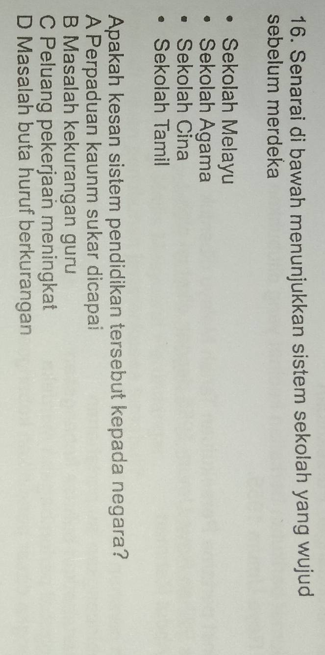 Senarai di bawah menunjukkan sistem sekolah yang wujud
sebelum merdeka
Sekolah Melayu
Sekolah Agama
Sekolah Cina
Sekolah Tamil
Apakah kesan sistem pendidikan tersebut kepada negara?
A Perpaduan kaunm sukar dicapai
B Masalah kekurangan guru
C Peluang pekerjaan meningkat
D Masalah buta huruf berkurangan