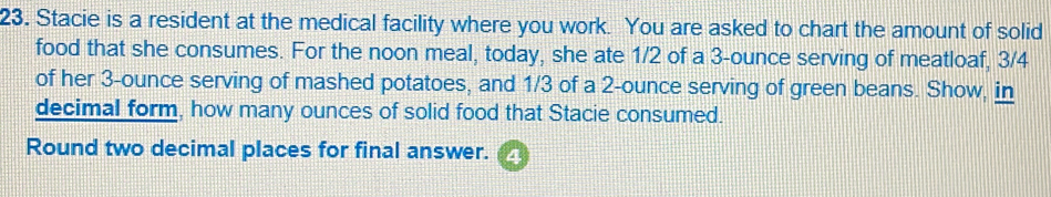 Stacie is a resident at the medical facility where you work. You are asked to chart the amount of solid
food that she consumes. For the noon meal, today, she ate 1/2 of a 3-ounce serving of meatloaf, 3/4
of her 3-ounce serving of mashed potatoes, and 1/3 of a 2-ounce serving of green beans. Show, in
decimal form, how many ounces of solid food that Stacie consumed.
Round two decimal places for final answer. 4