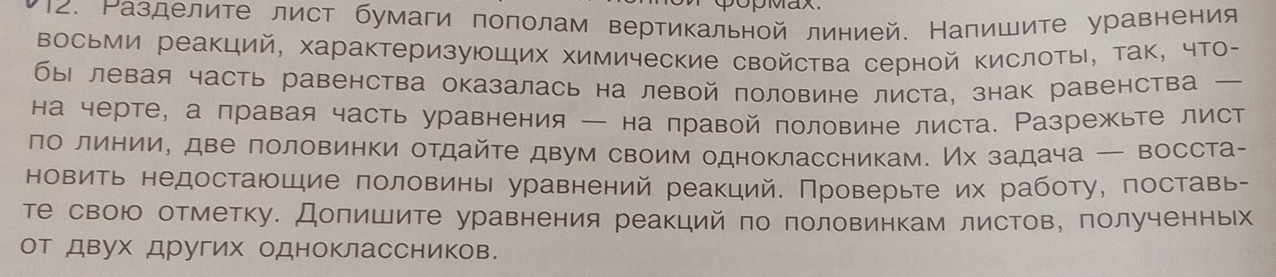 Ρазделите лист бумаги поπолам вертикальной линией. Напишите уравнения 
Восьми реакций, характеризующих химические свойства серной Κислоты, так, чТо- 
бы левая часть равенства оказалась на левой половине листа, знак равенства 
на черте, а правая часть уравнения — на правой половине листа. Разрежьте лист 
ло линии, две лоловинки отдайте двум своим одноклассникам. Их задача — восста- 
новить недостаюшие половины уравнений реакций. Проверыте их работу, поставь- 
те свою отметку. Допишите уравнения реакций по половинкам листов, полученньх 
от двух Других одноклассников.