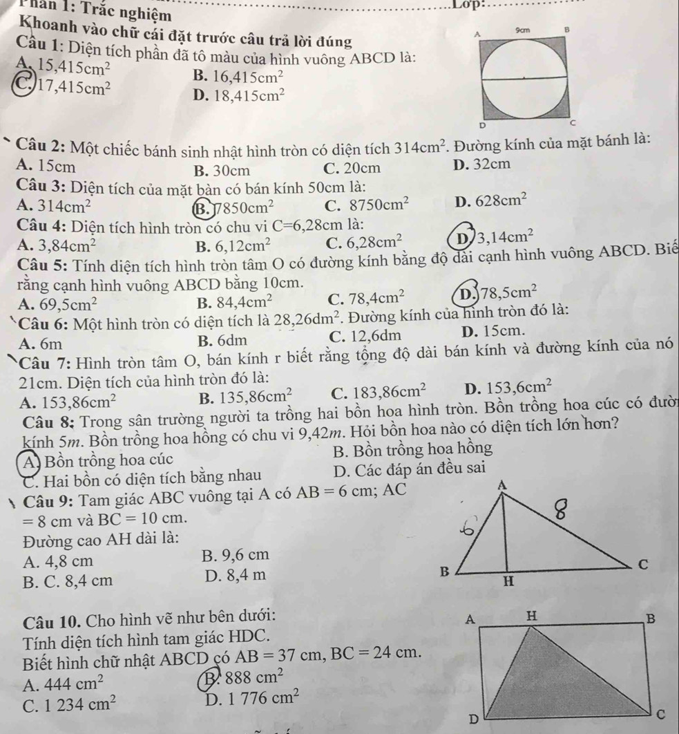 Thần 1: Trắc nghiệm
Lop:
Khoanh vào chữ cái đặt trước câu trả lời đúng
Cầu 1: Diện tích phần đã tô màu của hình vuông ABCD là:
A、 15,415cm^2
C 17,415cm^2
B. 16,415cm^2
D. 18,415cm^2
* Câu 2: Một chiếc bánh sinh nhật hình tròn có diện tích 314cm^2. Đường kính của mặt bánh là:
A. 15cm B. 30cm C. 20cm D. 32cm
Câu 3: Diện tích của mặt bàn có bán kính 50cm là:
A. 314cm^2 B. 7850cm^2 C. 8750cm^2 D. 628cm^2
Câu 4: Diện tích hình tròn có chu vi C=6,28cm là:
A. 3,84cm^2 B. 6,12cm^2 C. 6,28cm^2 D 3,14cm^2
Câu 5: Tính diện tích hình tròn tâm O có đường kính bằng độ dài cạnh hình vuông ABCD. Biế
rằng cạnh hình vuông ABCD bằng 10cm.
A. 69,5cm^2 B. 84,4cm^2 C. 78,4cm^2 D. 78,5cm^2
* Câu 6: Một hình tròn có diện tích là 28,26dm^2. Đường kính của hình tròn đó là:
A. 6m B. 6dm C. 12,6dm D. 15cm.
* Câu 7: Hình tròn tâm O, bán kính r biết rằng tộng độ dài bán kính và đường kính của nó
21cm. Diện tích của hình tròn đó là:
A. 153,86cm^2
B. 135,86cm^2 C. 183,86cm^2 D. 153,6cm^2
Câu 8: Trong sân trường người ta trồng hai bồn hoa hình tròn. Bồn trồng hoa cúc có đười
kính 5m. Bồn trồng hoa hồng có chu vi 9,42m. Hỏi bồn hoa nào có diện tích lớn hơn?
A. Bồn trồng hoa cúc B. Bồn trồng hoa hồng
C. Hai bồn có diện tích bằng nhau D. Các đáp án đều sai
Câu 9: Tam giác ABC vuông tại A có AB=6cm;AC
=8cm và BC=10cm.
Đường cao AH dài là:
A. 4,8 cm B. 9,6 cm
B. C. 8,4 cm D. 8,4 m
Câu 10. Cho hình vẽ như bên dưới:
Tính diện tích hình tam giác HDC.
Biết hình chữ nhật ABCD çó AB=37cm,BC=24cm.
A. 444cm^2
B 888cm^2
C. 1234cm^2 D. 1776cm^2