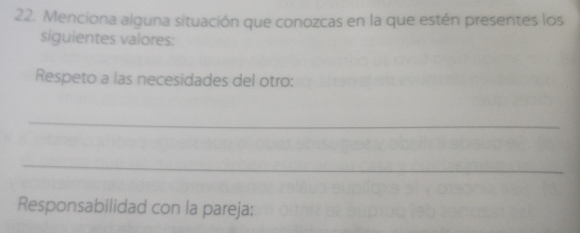 Menciona alguna situación que conozcas en la que estén presentes los 
siguientes valores: 
Respeto a las necesidades del otro: 
_ 
_ 
Responsabilidad con la pareja: