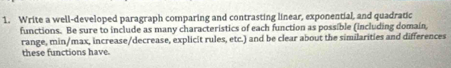 Write a well-developed paragraph comparing and contrasting linear, exponential, and quadratic 
functions. Be sure to include as many characteristics of each function as possible (including domain, 
range, min/max, increase/decrease, explicit rules, etc.) and be clear about the similarities and differences 
these functions have.