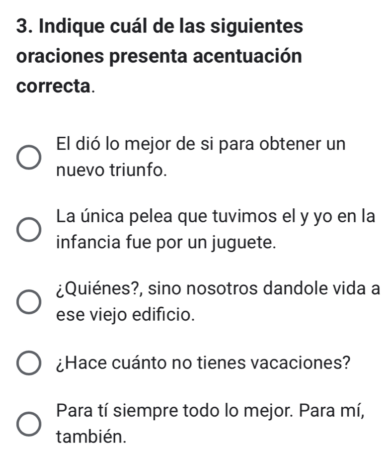 Indique cuál de las siguientes
oraciones presenta acentuación
correcta.
El dió lo mejor de si para obtener un
nuevo triunfo.
La única pelea que tuvimos el y yo en la
infancia fue por un juguete.
¿Quiénes?, sino nosotros dandole vida a
ese viejo edificio.
¿Hace cuánto no tienes vacaciones?
Para tí siempre todo lo mejor. Para mí,
también.