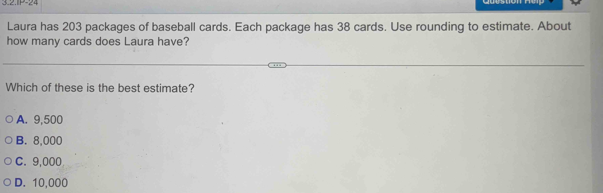 .2.1P-24 
Laura has 203 packages of baseball cards. Each package has 38 cards. Use rounding to estimate. About
how many cards does Laura have?
Which of these is the best estimate?
A. 9,500
B. 8,000
C. 9,000
D. 10,000