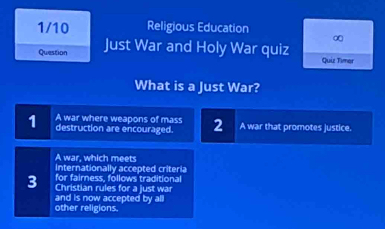 1/10 Religious Education
∞
Question Just War and Holy War quiz Quiz Timer
What is a Just War?
1 A war where weapons of mass 2 A war that promotes justice.
destruction are encouraged.
A war, which meets
Internationally accepted criteria
for fairness, follows traditional
3 Christian rules for a just war
and is now accepted by all
other religions.