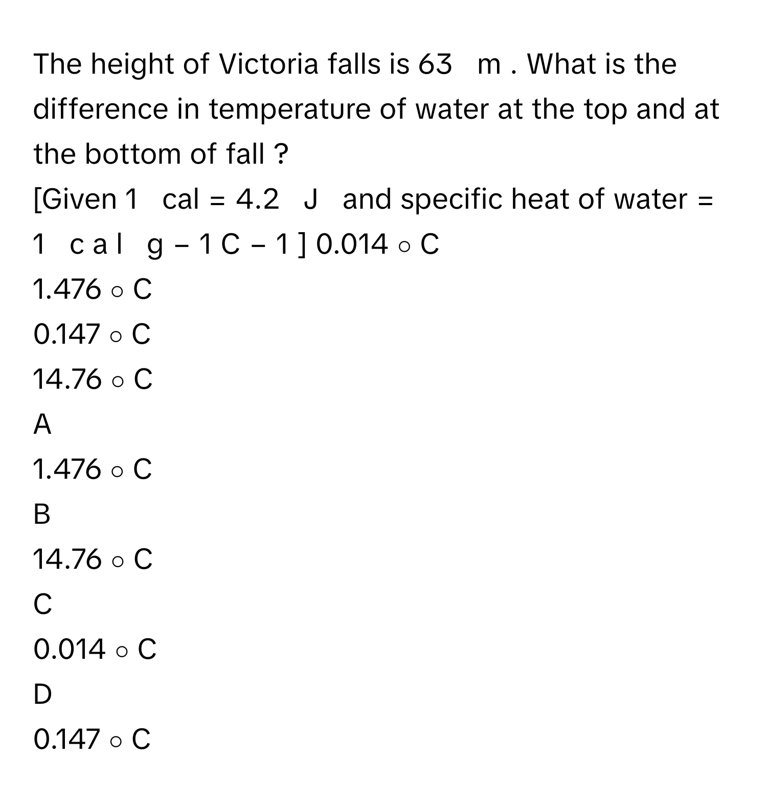 The height of Victoria falls is 63     m     . What is the difference in temperature of water at the top and at the bottom of fall ?
[Given 1     cal  =  4.2     J       and specific heat of water =  1     c  a  l     g   −  1      C   −  1      ]     0.014   ∘      C     
1.476   ∘      C     
0.147   ∘      C     
14.76   ∘      C     

A  
1.476   ∘      C      


B  
14.76   ∘      C      


C  
0.014   ∘      C      


D  
0.147   ∘      C