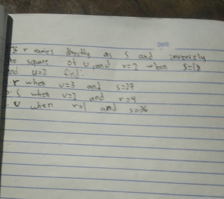 If r varies directly as s and inveesely 
he square of U, and r=2 when s=18
And u=2 find:
r when v=3 and s=27
p. S when v=2 and r=4
v when r=1 and s=36