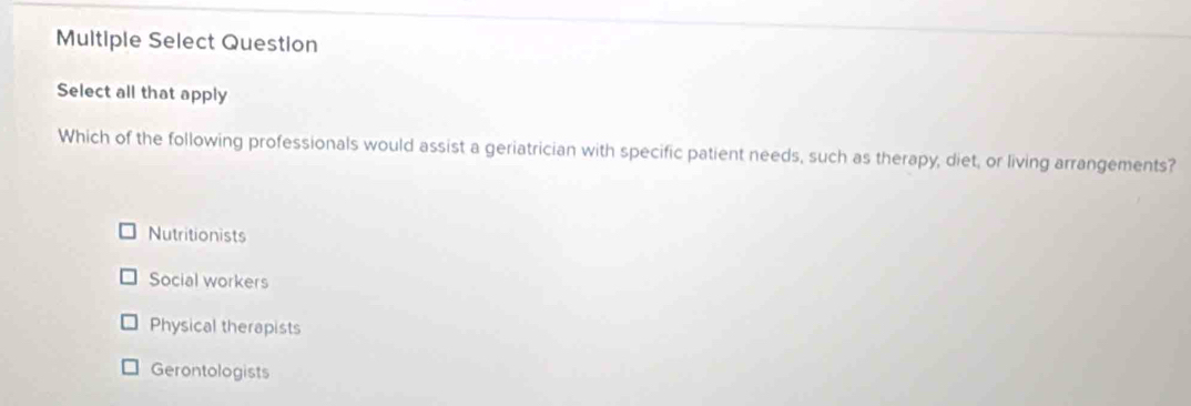 Multiple Select Question
Select all that apply
Which of the following professionals would assist a geriatrician with specific patient needs, such as therapy, diet, or living arrangements?
Nutritionists
Social workers
Physical therapists
Gerontologists