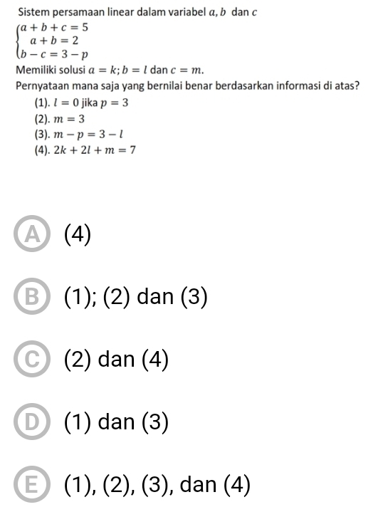 Sistem persamaan linear dalam variabel α, b dan c
beginarrayl a+b+c=5 a+b=2 b-c=3-pendarray.
Memiliki solusi a=k; b=ldanc=m. 
Pernyataan mana saja yang bernilai benar berdasarkan informasi di atas?
(1). l=0 jika p=3
(2). m=3
(3). m-p=3-l
(4). 2k+2l+m=7
A (4)
B (1); (2) dan (3)
(2) dan (4)
(1) dan (3)
E (1 ),(2),(3) , dan (4)