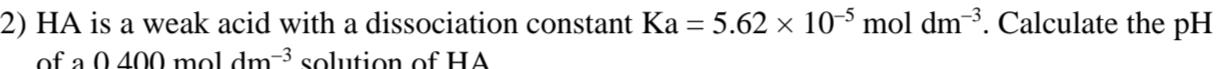 HA is a weak acid with a dissociation constant Ka=5.62* 10^(-5) mol dm^(-3). Calculate the pH 
of a 0400moldm^(-3) solution of HA