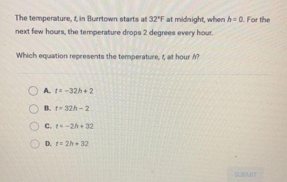 The temperature, t, in Burrtown starts at 32°F at midnight, when h=0. For the
next few hours, the temperature drops 2 degrees every hour.
Which equation represents the temperature, t, at hour h?
A. t=-32h+2
B. t=32h-2
C. t=-2h+32
D. t=2h+32
SUBMIT