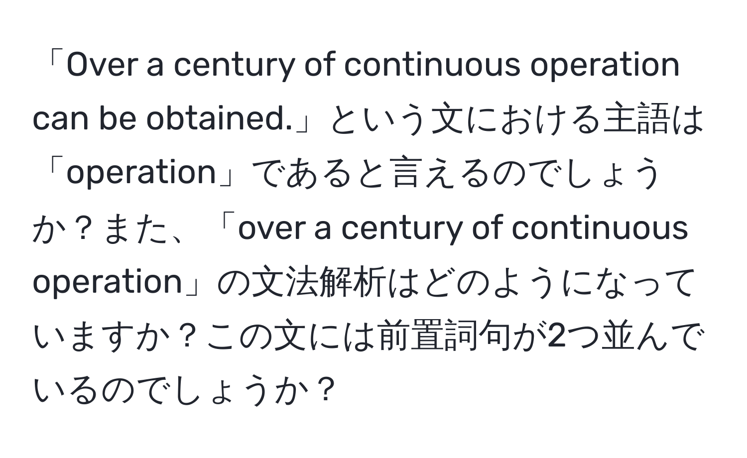 「Over a century of continuous operation can be obtained.」という文における主語は「operation」であると言えるのでしょうか？また、「over a century of continuous operation」の文法解析はどのようになっていますか？この文には前置詞句が2つ並んでいるのでしょうか？