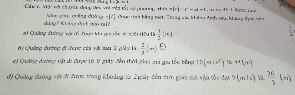 0 m o i c u , thi sinh chọn đùng hoặc sai.
iết
Câu 1. Một vật chuyển động đều với vận tốc có phương trình v(t)=t^2-2t+1 , trong đó t được tính
bằng giây, quãng đường s(t) được tính bằng mét. Trong các khẳng định sau, khẳng định nào
đúng? Khẳng định nào sai?
a) Quãng đường vật đi được khi gia tốc bị triệt tiêu là  1/3 (m)
 1/2 
b) Quãng đường đi được của vật sau 2 giây là:  2/3 (m)
c) Quãng đường vật đi được từ 0 giây đến thời gian mà gia tốc bằng 10(m/s^2) là 44(m)
d) Quãng đường vật đi được trong khoảng từ 2giây đến thời gian mà vận tốc đạt 9(m /s) là:  26/3 (m)