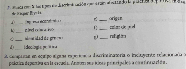 Marca con X los tipos de discriminación que están afectando la práctica deportiva en el ca 
de Risper Biyaki. 
e) 
a) _ingreso económico _origen 
b)_ nivel educativo f) _color de piel 
c)_ identidad de género g)_ religión 
d) _ideología política 
3. Compartan en equipo alguna experiencia discriminatoria o incluyente relacionada c 
práctica deportiva en la escuela. Anoten sus ideas principales a continuación.