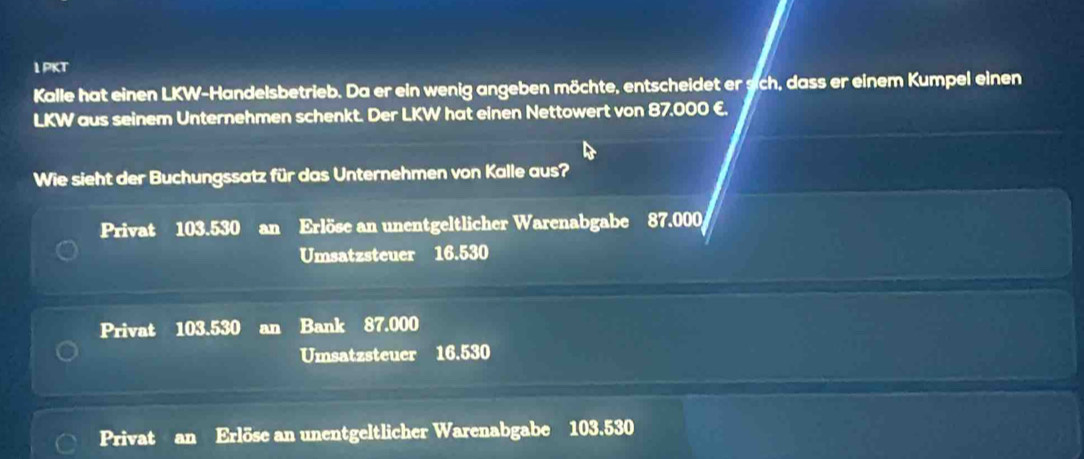 PKT
Kalle hat einen LKW-Handelsbetrieb. Da er ein wenig angeben möchte, entscheidet er sich, dass er einem Kumpel einen
LKW aus seinem Unternehmen schenkt. Der LKW hat einen Nettowert von 87.000 €.
Wie sieht der Buchungssatz für das Unternehmen von Kalle aus?
Privat 103.530 an Erlöse an unentgeltlicher Warenabgabe 87.000
Umsatzsteuer 16.530
Privat 103.530 an Bank 87.000
Umsatzsteuer 16.530
Privat an Erlöse an unentgeltlicher Warenabgabe 103.530