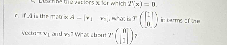 Describe the vectors x for which T(x)=0. 
c. If A is the matrix A=[v_1v_2] , what is Tbeginpmatrix beginbmatrix 1 0endbmatrix endpmatrix in terms of the 
vectors V_1 and V_2 ? What about Tbeginpmatrix beginbmatrix 0 1endbmatrix endpmatrix ?