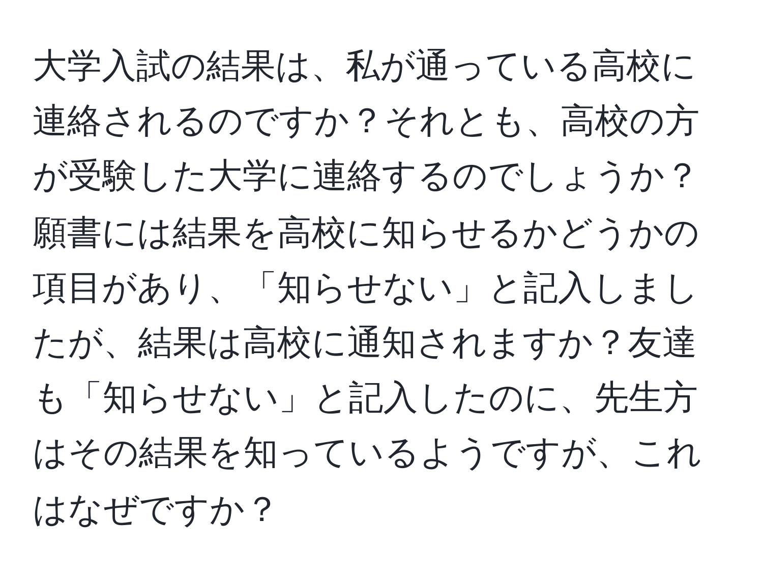 大学入試の結果は、私が通っている高校に連絡されるのですか？それとも、高校の方が受験した大学に連絡するのでしょうか？願書には結果を高校に知らせるかどうかの項目があり、「知らせない」と記入しましたが、結果は高校に通知されますか？友達も「知らせない」と記入したのに、先生方はその結果を知っているようですが、これはなぜですか？