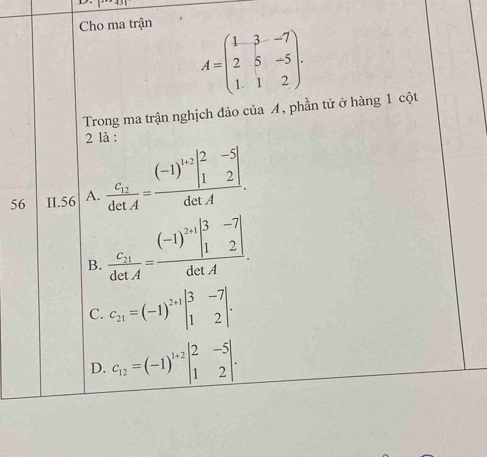 |^x+143
Cho ma trận
A=beginpmatrix 1&3&-7 2&5&-5 1&1&2endpmatrix. 
Trong ma trận nghịch đảo của A, phần tử ở hàng 1 cột
2 là :
56 II. 56 A. frac c_12detA=frac (-1)^1+2beginvmatrix 2&-5 1&2endvmatrix detA.
B. frac c_21detA=frac (-1)^2+1beginvmatrix 3&-7 1&2endvmatrix detA.
C. C_21=(-1)^2+1beginvmatrix 3&-7 1&2endvmatrix.
D. c_12=(-1)^1+2beginvmatrix 2&-5 1&2endvmatrix.