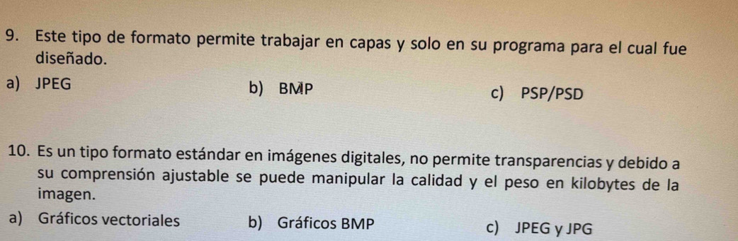 Este tipo de formato permite trabajar en capas y solo en su programa para el cual fue
diseñado.
a) JPEG b) BMP c) PSP/PSD
10. Es un tipo formato estándar en imágenes digitales, no permite transparencias y debido a
su comprensión ajustable se puede manipular la calidad y el peso en kilobytes de la
imagen.
a) Gráficos vectoriales b) Gráficos BMP c) JPEG y JPG