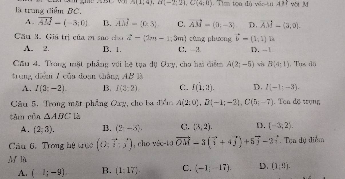 tăn giác ABC Với A(1;4), B(-2;2), C(4;0). Tìm tọa độ véc-tơ AM với M
là trung điểm BC.
A. vector AM=(-3;0). B. vector AM=(0;3). C. vector AM=(0;-3). D. vector AM=(3;0). 
Câu 3. Giá trị của m sao cho vector a=(2m-1;3m) cùng phương vector b=(1;1) là
A. -2. B. 1. C. -3. D. -1
Câu 4. Trong mặt phẳng với hệ tọa độ Oxy, cho hai điểm A(2;-5) và B(4;1). Tọa độ
trung điểm I của đoạn thắng AB là
A. I(3;-2). B. I(3;2). C. I(1;3). D. I(-1;-3). 
Câu 5. Trong mặt phẳng Oxy, cho ba điểm A(2;0), B(-1;-2), C(5;-7). Tọa độ trọng
tâm của △ ABC là
C.
A. (2;3). B. (2;-3). (3;2). D. (-3;2). 
Câu 6. Trong hệ trục (O;vector i;vector j) , cho véc-tơ vector OM=3(vector i+4vector j)+5vector j-2vector i. Tọa độ điểm
M là
B.
A. (-1;-9). (1;17).
C. (-1;-17). D. (1;9).