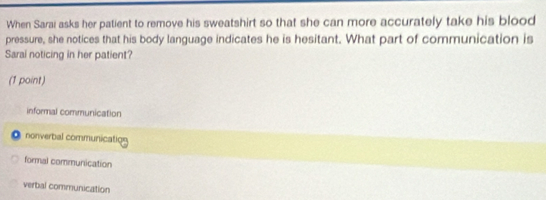 When Sarai asks her patient to remove his sweatshirt so that she can more accurately take his blood
pressure, she notices that his body language indicates he is hesitant. What part of communication is
Sarai noticing in her patient?
(1 point)
informal communication
a nonverbal communication
formal communication
verbal communication