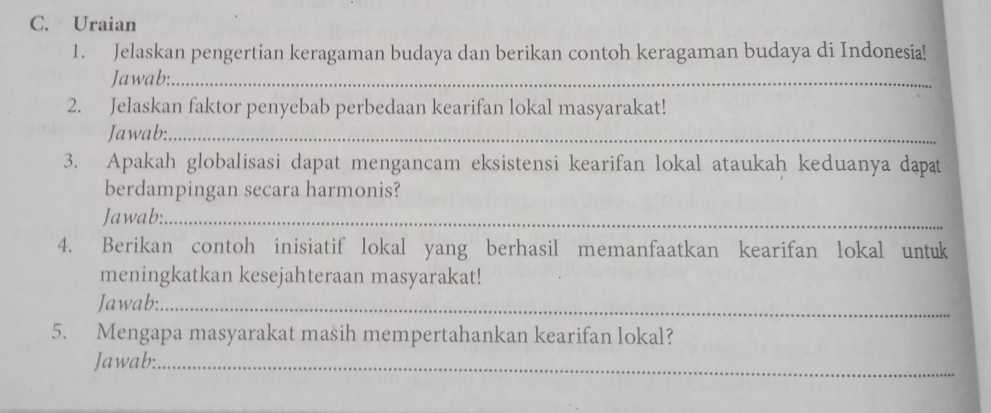 Uraian 
1. Jelaskan pengertian keragaman budaya dan berikan contoh keragaman budaya di Indonesia! 
Jawab:_ 
2. Jelaskan faktor penyebab perbedaan kearifan lokal masyarakat! 
Jawab:_ 
3. Apakah globalisasi dapat mengancam eksistensi kearifan lokal ataukah keduanya dapat 
berdampingan secara harmonis? 
Jawab:_ 
4. Berikan contoh inisiatif lokal yang berhasil memanfaatkan kearifan lokal untuk 
meningkatkan kesejahteraan masyarakat! 
Jawab:_ 
5. Mengapa masyarakat masih mempertahankan kearifan lokal? 
Jawab:_