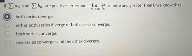 If sumlimits a_n and sumlimits b_n are positive series and if limlimits _nto ∈fty frac a_nb_n is finite and greater than 0 we know that
both series diverge.
either both series diverge or both series converge.
both series converge.
one series converges and the other diverges.