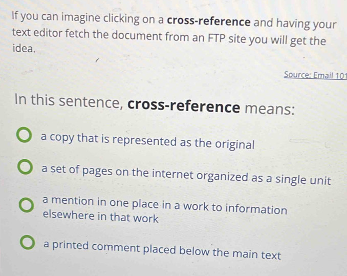 If you can imagine clicking on a cross-reference and having your
text editor fetch the document from an FTP site you will get the
idea.
Source: Email 101
In this sentence, cross-reference means:
a copy that is represented as the original
a set of pages on the internet organized as a single unit
a mention in one place in a work to information
elsewhere in that work
a printed comment placed below the main text