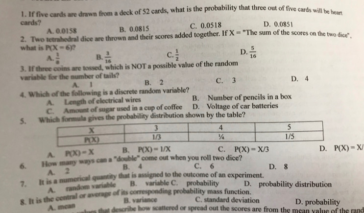 If five cards are drawn from a deck of 52 cards, what is the probability that three out of five cards will be heart
cards? D. 0.085
A. 0.0158 B. 0.0815 C. 0.0518
2. Two tetrahedral dice are thrown and their scores added together. If X= "The sum of the scores on the two dice".
what is P(X=6)
D.
A.  1/8  B.  3/16  C.  1/2   5/16 
3. If three coins are tossed, which is NOT a possible value of the random
variable for the number of tails?
A. 1 B. 2 C. 3 D. 4
4. Which of the following is a discrete random variable?
A. Length of electrical wires B. Number of pencils in a box
C. Amount of sugar used in a cup of coffee D. Voltage of car batteries
5. the probability distribution shown by the table?
A. P(X)=X B. P(X)=1/X C. P(X)=X/3 D. P(X)=X/
6. How many ways can a "double" come out when you roll two dice?
A. 2 B. 4
C. 6 D. 8
7. It is a numerical quantity that is assigned to the outcome of an experiment.
A. random variable B. variable C. probability D. probability distribution
8. It is the central or average of its corresponding probability mass function.
B. variance C. standard deviation D. probability
A. mcan
ees that describe how scattered or spread out the scores are from the mean value of the rand