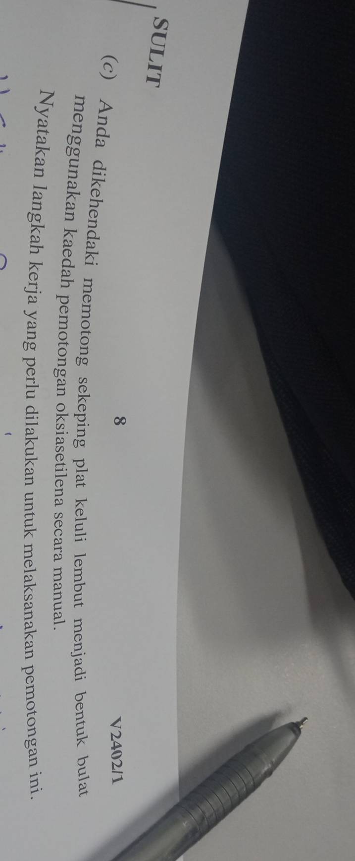 SULIT 
8 
V2402/1 
(c) Anda dikehendaki memotong sekeping plat keluli lembut menjadi bentuk bulat 
menggunakan kaedah pemotongan oksiasetilena secara manual. 
Nyatakan langkah kerja yang perlu dilakukan untuk melaksanakan pemotongan ini.