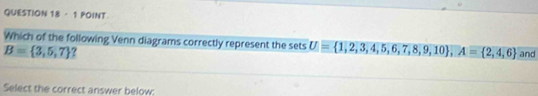 · 1 POINT 
Which of the following Venn diagrams correctly represent the sets U= 1,2,3,4,5,6,7,8,9,10 , A= 2,4,6
B= 3,5,7 ? and 
Select the correct answer below:
